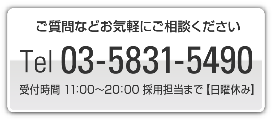 ご質問がありましたらお気軽にご連絡くださいTel 03-5831-5490受付時間：11：00~20：00 採用担当者まで【日曜休み】