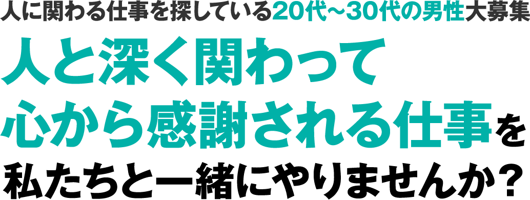 人に関わる仕事を探している20代~30代の男性大募集人と深く関わって心から感謝される仕事を私たちと一緒にやりませんか？