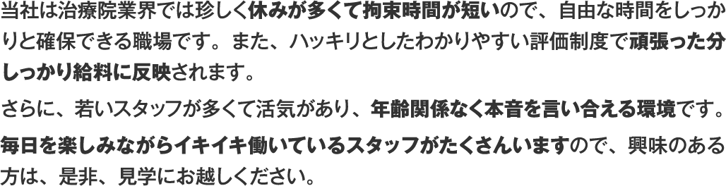 当社は治療院業界では珍しく休みが多くて拘束時間が短いので、自由な時間をしっかりと確保できる職場です。また、ハッキリとしたわかりやすい評価制度で頑張った分しっかり給料に反映されます。さらに、若いスタッフが多くて活気があり、年齢関係なく本音を言い合える環境です。毎日を楽しみながらイキイキ働いているスタッフがたくさんいますので、興味のある方は、是非、見学にお越しください。