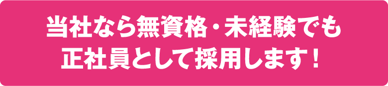 当社なら無資格・未経験でも正社員として採用します!