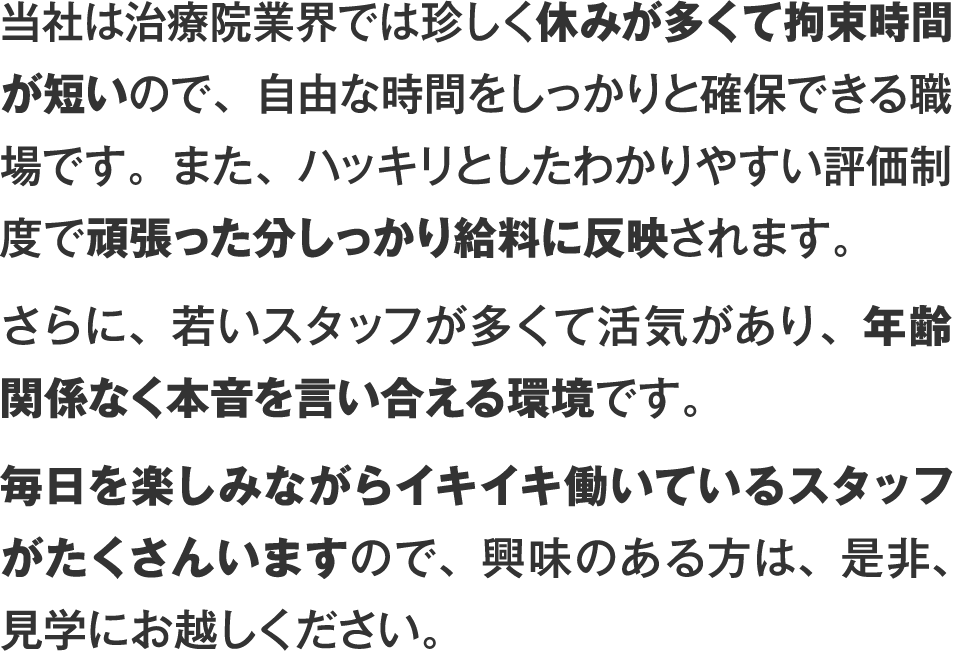 当社は治療院業界では珍しく休みが多くて拘束時間が短いので、自由な時間をしっかりと確保できる職場です。また、ハッキリとしたわかりやすい評価制度で頑張った分しっかり給料に反映されます。さらに、若いスタッフが多くて活気があり、年齢関係なく本音を言い合える環境です。毎日を楽しみながらイキイキ働いているスタッフがたくさんいますので、興味のある方は、是非、見学にお越しください。